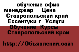 обучение офис менеджер  › Цена ­ 100 - Ставропольский край, Ессентуки г. Услуги » Обучение. Курсы   . Ставропольский край